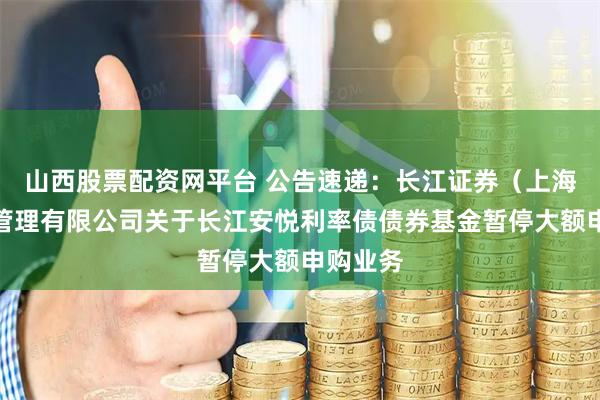 山西股票配资网平台 公告速递：长江证券（上海）资产管理有限公司关于长江安悦利率债债券基金暂停大额申购业务