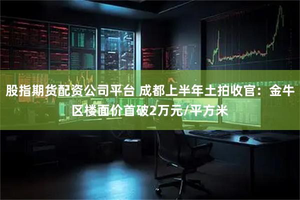 股指期货配资公司平台 成都上半年土拍收官：金牛区楼面价首破2万元/平方米