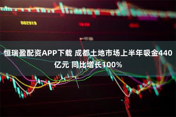 恒瑞盈配资APP下载 成都土地市场上半年吸金440亿元 同比增长100%