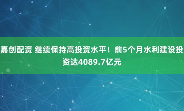 嘉创配资 继续保持高投资水平！前5个月水利建设投资达4089.7亿元