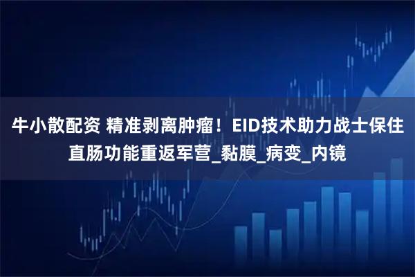 牛小散配资 精准剥离肿瘤！EID技术助力战士保住直肠功能重返军营_黏膜_病变_内镜