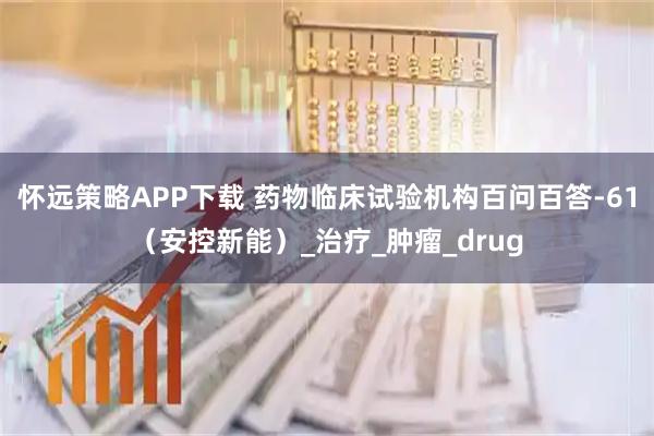 怀远策略APP下载 药物临床试验机构百问百答-61（安控新能）_治疗_肿瘤_drug