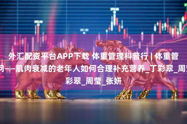 外汇配资平台APP下载 体重管理科普行 | 体重管理100问——肌肉衰减的老年人如何合理补充营养_丁彩翠_周莹_张妍
