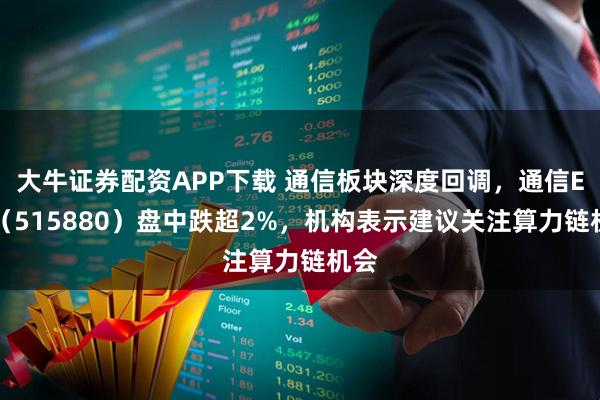 大牛证券配资APP下载 通信板块深度回调，通信ETF（515880）盘中跌超2%，机构表示建议关注算力链机会