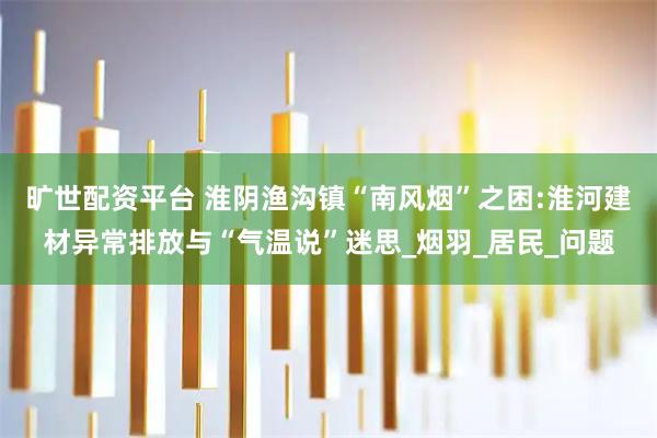 旷世配资平台 淮阴渔沟镇“南风烟”之困:淮河建材异常排放与“气温说”迷思_烟羽_居民_问题