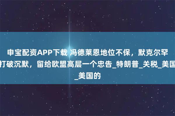 申宝配资APP下载 冯德莱恩地位不保，默克尔罕见打破沉默，留给欧盟高层一个忠告_特朗普_关税_美国的