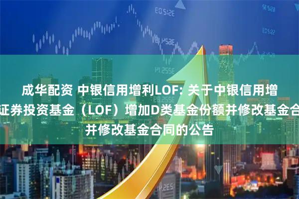 成华配资 中银信用增利LOF: 关于中银信用增利债券型证券投资基金（LOF）增加D类基金份额并修改基金合同的公告
