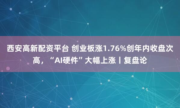 西安高新配资平台 创业板涨1.76%创年内收盘次高，“AI硬件”大幅上涨丨复盘论