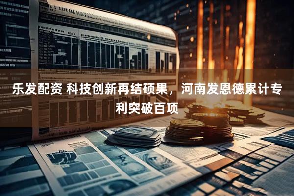乐发配资 科技创新再结硕果，河南发恩德累计专利突破百项