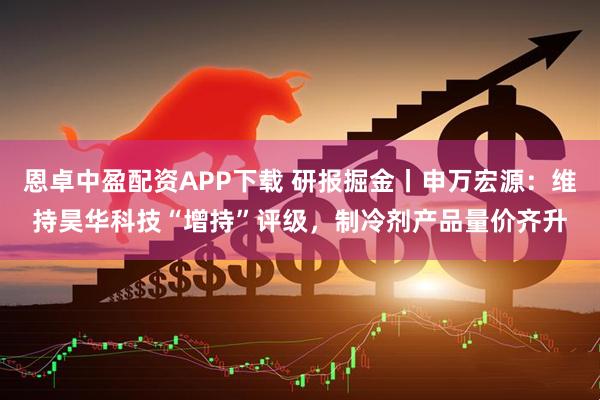 恩卓中盈配资APP下载 研报掘金丨申万宏源：维持昊华科技“增持”评级，制冷剂产品量价齐升