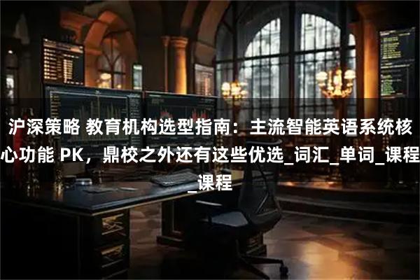 沪深策略 教育机构选型指南：主流智能英语系统核心功能 PK，鼎校之外还有这些优选_词汇_单词_课程