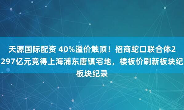 天源国际配资 40%溢价触顶！招商蛇口联合体27.297亿元竞得上海浦东唐镇宅地，楼板价刷新板块纪录