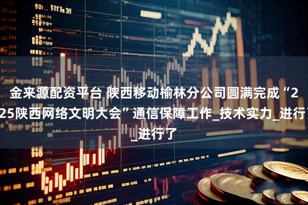 金来源配资平台 陕西移动榆林分公司圆满完成“2025陕西网络文明大会”通信保障工作_技术实力_进行了