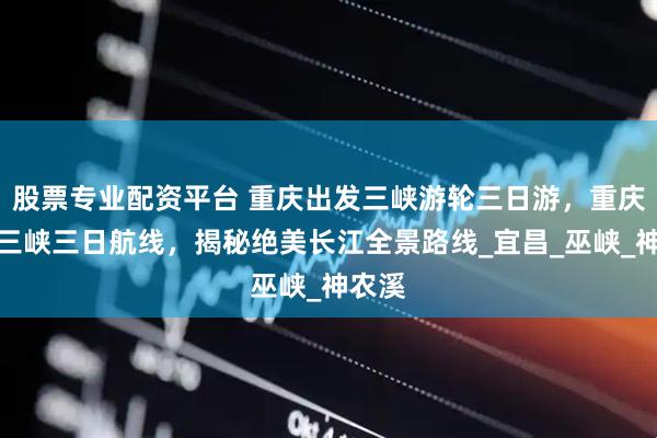 股票专业配资平台 重庆出发三峡游轮三日游，重庆始发三峡三日航线，揭秘绝美长江全景路线_宜昌_巫峡_神农溪