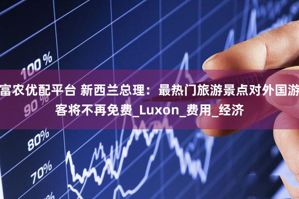 富农优配平台 新西兰总理：最热门旅游景点对外国游客将不再免费_Luxon_费用_经济