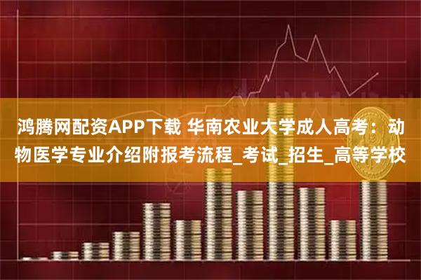鸿腾网配资APP下载 华南农业大学成人高考：动物医学专业介绍附报考流程_考试_招生_高等学校