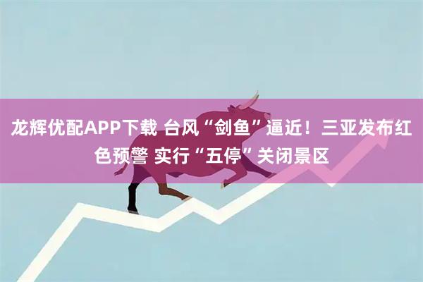 龙辉优配APP下载 台风“剑鱼”逼近！三亚发布红色预警 实行“五停”关闭景区