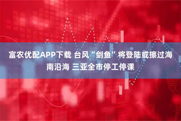 富农优配APP下载 台风“剑鱼”将登陆或擦过海南沿海 三亚全市停工停课