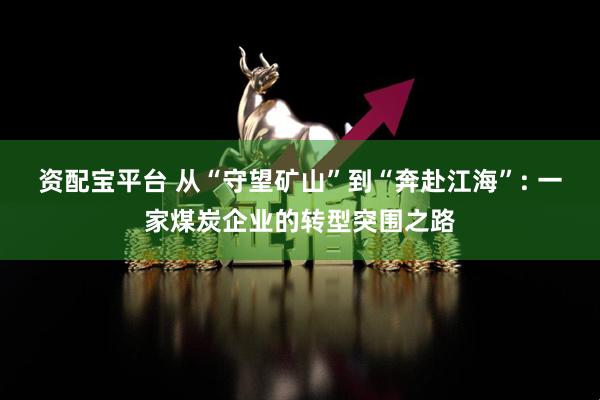 资配宝平台 从“守望矿山”到“奔赴江海”: 一家煤炭企业的转型突围之路
