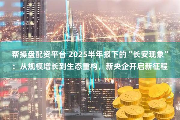 帮操盘配资平台 2025半年报下的“长安现象”：从规模增长到生态重构，新央企开启新征程