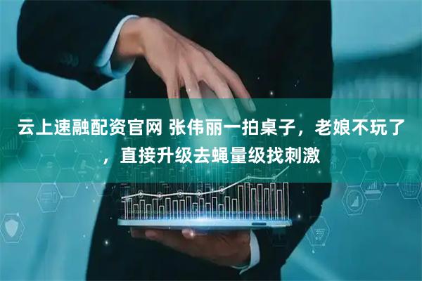 云上速融配资官网 张伟丽一拍桌子，老娘不玩了，直接升级去蝇量级找刺激
