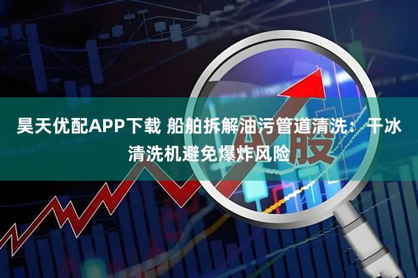 昊天优配APP下载 船舶拆解油污管道清洗：干冰清洗机避免爆炸风险
