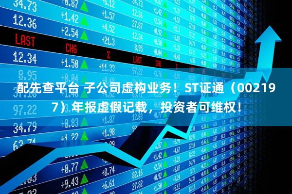 配先查平台 子公司虚构业务！ST证通（002197）年报虚假记载，投资者可维权！