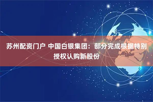 苏州配资门户 中国白银集团：部分完成根据特别授权认购新股份