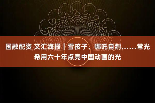 国融配资 文汇海报｜雪孩子、哪吒自刎……常光希用六十年点亮中国动画的光